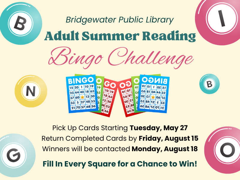 image of Bingo cards and bingo balls. text reads Bridgewater Public Library Adult Summer Reading. Bingo Challenge. Pick up Cards starting Tuesday, May 27. Return completed cards by Friday, August 15, Winners will be contacted Monday, AUgust 18. Fill in every square for a chance to win!