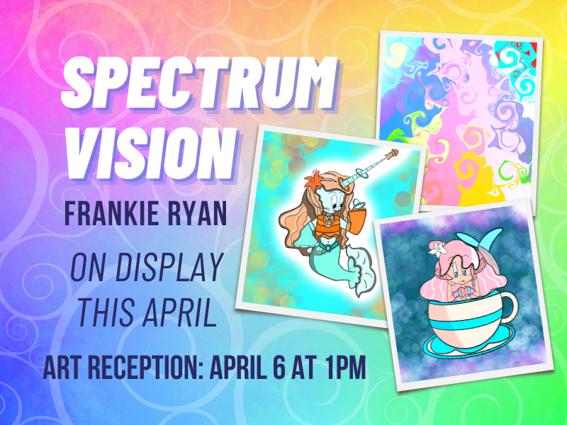 Image includes: colorful swirly rainbow background with 2 photographs of works by Frankie Ryan including pink haired cartoon sitting in tea cup. Mermaid creature with horn. and colorful swirly design. Text Reads: Spectrum Vision. Frankie Ryan. On Display This April. Art reception: April 6 at 1PM 