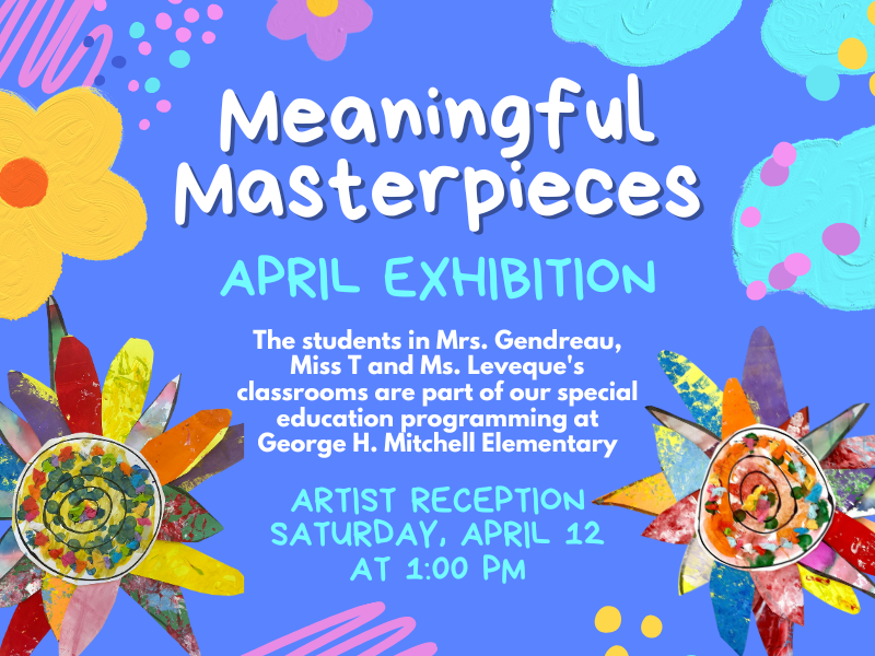 image of 2 flower pieces. text reads meaningful masterpieces. april exhibition. the students in mrs. grendreau, miss T and Ms. Leveque's classrooms are part of our special education programming at George H. Mitchell Elementary. Artist reception Saturday, April 12 at 1PM