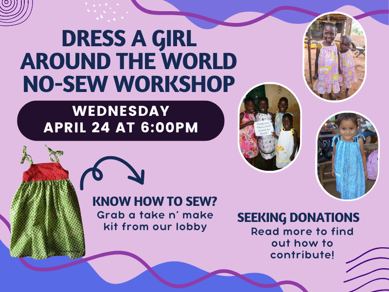 Image of a sewn dress. with 3 images of girls wearing homemade dresses. Text reads: Dress a Girl Around the World No-Sew Workshop. Wednesday April 24 at 6PM Know how to sew? grab a take n' make kit from our lobby Seeking donations. Read more to find out how to contribute! 