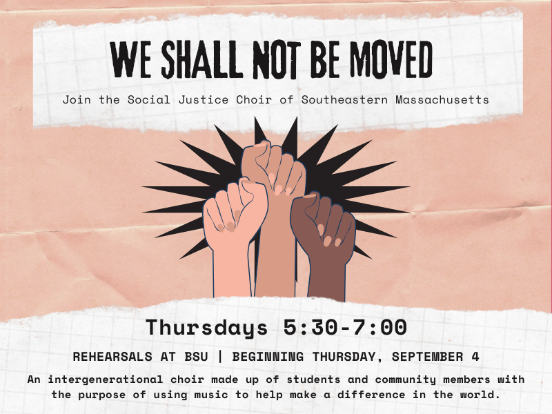 image of fists in the air. text reads we shall not be moved. join the social justice choir of southeastern massachusetts. thursday 5:-7:00. Rehearsals at BSU.  beginning thursday, september 4. An intergenerational choir made up of students and community members with the purpose of using music to help make a difference in the world.